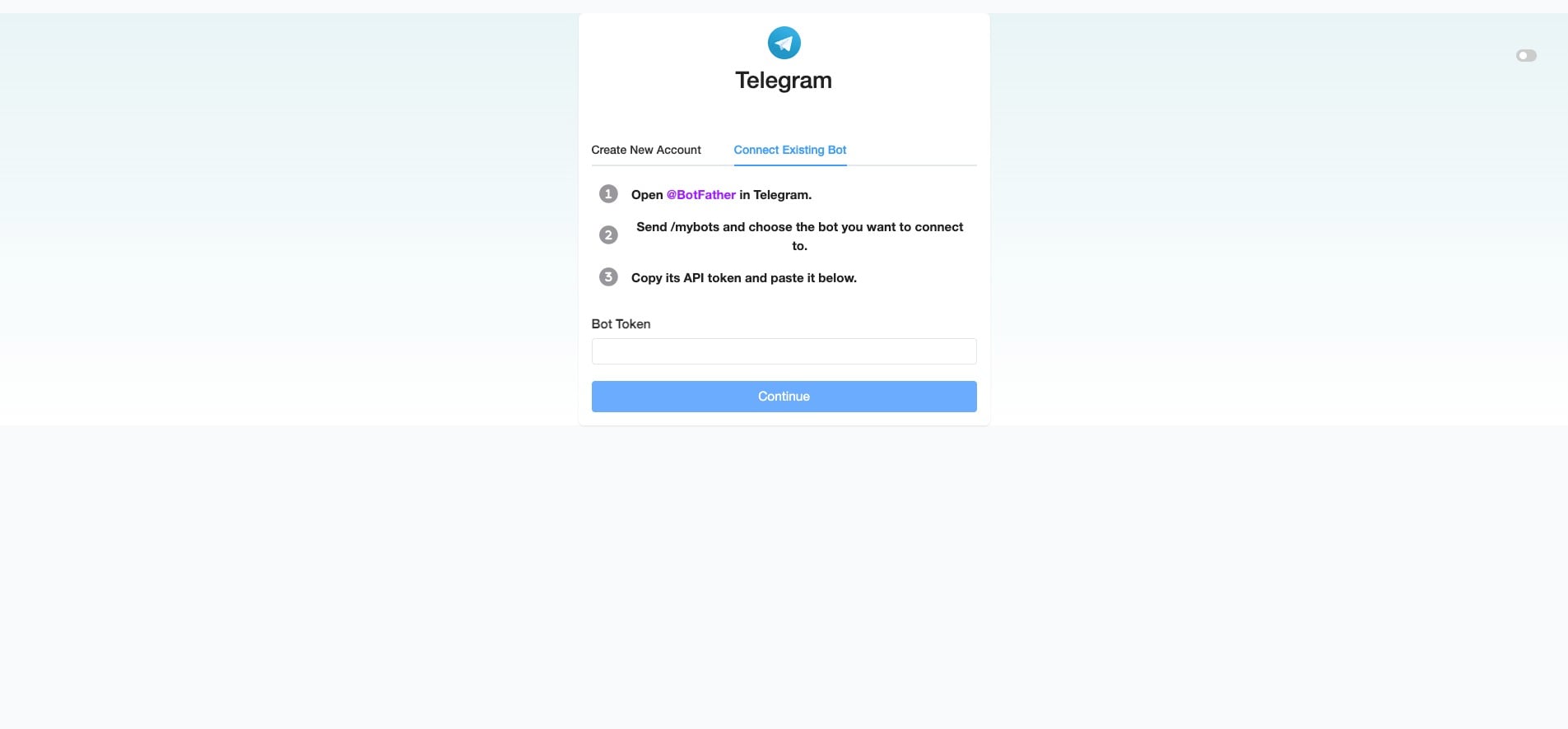 or, for "Connect Existing Bot", click @BotFather and send /mybots. Choose the bot you want to connect, then copy the Bot's API Token provided by Telegram. Paste it into your SME Bot's "Bot Token" field. Click "Continue" to complete the integration.