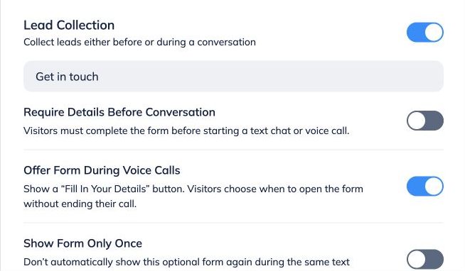 **Decide whether to offer a form as well.**
 
On the Lead Form tab, enable Lead Collection. Require Details Before Conversation collects a form before a text chat or voice call. Offer Form During Voice Calls adds a Fill In Your Details button without ending the call. Message-count and keyword triggers apply to text chat.
 
See the [lead form tutorial](https://help.fastbots.ai/guides/gXM1TsEJ7ZqZDBGrJZC2) for all form settings.