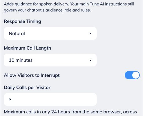 Open **Advanced Voice Settings** to adjust the conversation.
 
• **Additional Voice Instructions:** add spoken-delivery guidance, such as “Use short sentences and explain one step at a time.” Keep the main role, audience and rules in Tune AI.
 
• **Response Timing:** choose Quick, Natural or Patient · more time to pause.
 
• **Maximum Call Length:** select 1 to 10 minutes.
 
• **Allow Visitors to Interrupt:** choose whether visitors can interrupt the bot while it speaks.
 
• **Daily Calls per Visitor:** limit calls from the same browser within any 24 hours, including across new chats.
 
Chat Widget previews are excluded from the daily call count, but still consume credits. Clearing cookies or using another browser resets visitor identification; this is not a verified per-person limit.