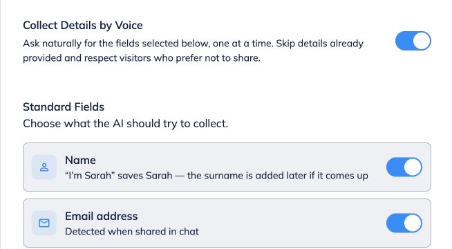 **Choose the details to collect by voice.**
 
Enable voice in Conversation Options, then turn on **Collect Details by Voice**. Select the standard fields you need. The bot asks one at a time, skips details already supplied and respects visitors who decline.
 
See the [Chat Widget and voice guide](https://help.fastbots.ai/guides/InTNxHa0Rolzd7t7dfjS) for the complete setup.