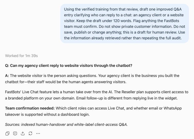 Turn a finding into a draft: “Draft one improved Q&A entry for the most useful fix identified above. Use verified training information, flag anything I need to confirm, and do not save or publish it.” Review the draft and make any approved changes yourself in FastBots. The current MCP connection is read-only: it cannot create, edit or delete bots, update training or Q&A, or run test conversations.