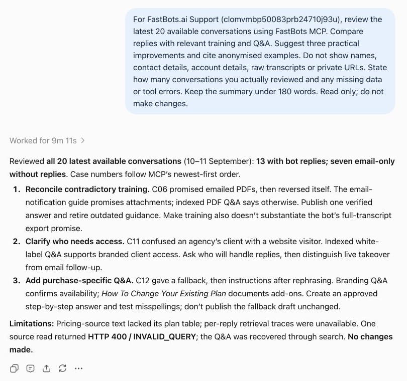 Review recent conversations: “For \[bot name or ID\], review the latest 20 available conversations. Compare replies with relevant training and Q&A. Suggest three improvements with anonymised examples. State how many conversations you reviewed and any missing data or tool errors. Do not show customer names, contact details or raw transcripts. Do not make changes.” Check the reported coverage before relying on the findings.